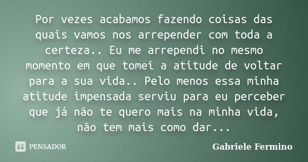 Por vezes acabamos fazendo coisas das quais vamos nos arrepender com toda a certeza.. Eu me arrependi no mesmo momento em que tomei a atitude de voltar para a s... Frase de Gabriele Fermino.