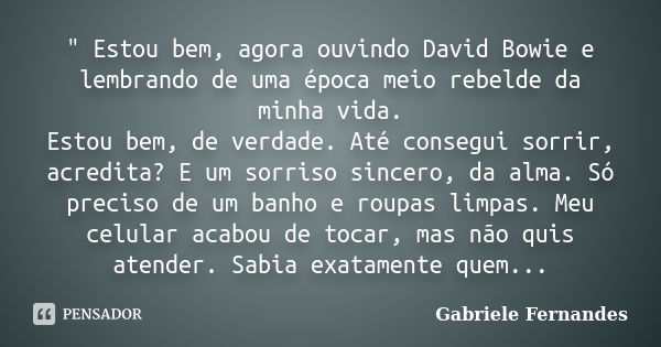 " Estou bem, agora ouvindo David Bowie e lembrando de uma época meio rebelde da minha vida. Estou bem, de verdade. Até consegui sorrir, acredita? E um sorr... Frase de Gabriele Fernandes.