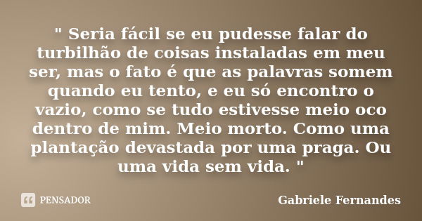 " Seria fácil se eu pudesse falar do turbilhão de coisas instaladas em meu ser, mas o fato é que as palavras somem quando eu tento, e eu só encontro o vazi... Frase de Gabriele Fernandes.