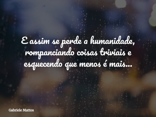 E assim se perde a humanidade, rompanciando coisas triviais e esquecendo que menos é mais...... Frase de Gabriele Mattos.