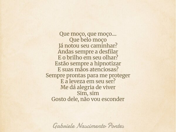 Que moço, que moço.... Que belo moço Já notou seu caminhar? Andas sempre a desfilar E o brilho em seu olhar? Estão sempre a hipnotizar E suas mãos atenciosas? S... Frase de Gabriele Nascimento Pontes.