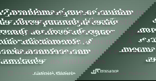 O problema é que só cuidam das flores quando já estão morrendo, ao invés de regar e cuidar diariamente. A mesma coisa acontece com as amizades... Frase de Gabriele Pinheiro.