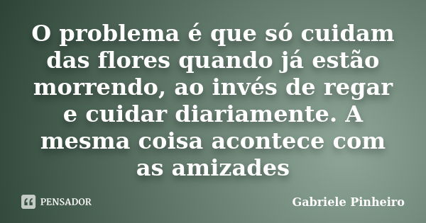 O problema é que só cuidam das flores quando já estão morrendo, ao invés de regar e cuidar diariamente. A mesma coisa acontece com as amizades... Frase de Gabriele Pinheiro.