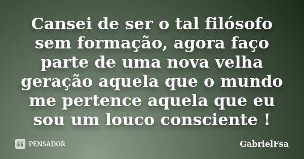 Cansei de ser o tal filósofo sem formação, agora faço parte de uma nova velha geração aquela que o mundo me pertence aquela que eu sou um louco consciente !... Frase de GabrielFsa.