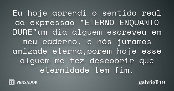 Eu hoje aprendi o sentido real da expressao "ETERNO ENQUANTO DURE"um dia alguem escreveu em meu caderno, e nós juramos amizade eterna,porem hoje esse ... Frase de gabriell19.