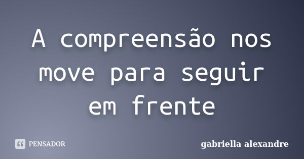 A compreensão nos move para seguir em frente... Frase de gabriella alexandre.