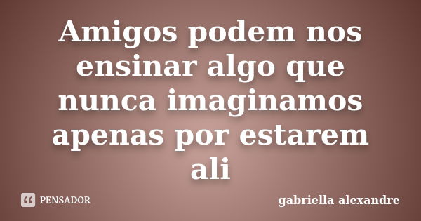 Amigos podem nos ensinar algo que nunca imaginamos apenas por estarem ali... Frase de gabriella alexandre.