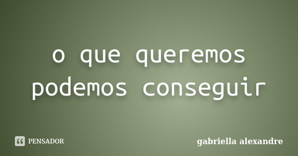 o que queremos podemos conseguir... Frase de gabriella alexandre.