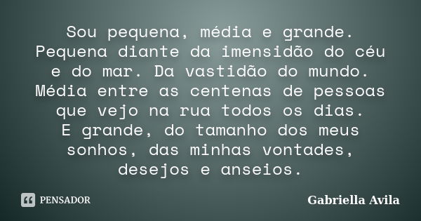 Sou pequena, média e grande. Pequena diante da imensidão do céu e do mar. Da vastidão do mundo. Média entre as centenas de pessoas que vejo na rua todos os dias... Frase de Gabriella Avila.