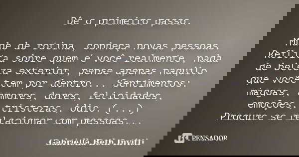 Dê o primeiro passo. Mude de rotina, conheça novas pessoas. Reflita sobre quem é você realmente, nada de beleza exterior, pense apenas naquilo que você tem por ... Frase de Gabriella Beth Invitti.