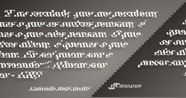 “E na verdade, que me perdoem, mas o que os outros pensam, é apenas o que eles pensam. O que os outros dizem, é apenas o que eles dizem. Eu sei quem sou e posso... Frase de Gabriella Beth Invitti.