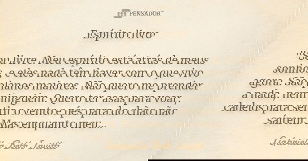 Espírito livre "Sou livre. Meu espírito está atrás de meus sonhos, e eles nada têm haver com o que vivo agora. São planos maiores. Não quero me prender a n... Frase de Gabriella Beth Invitti.