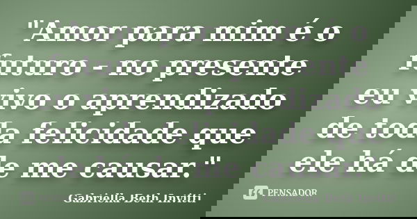 "Amor para mim é o futuro - no presente eu vivo o aprendizado de toda felicidade que ele há de me causar."... Frase de Gabriella Beth Invitti.