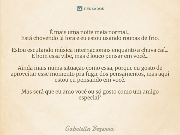 É mais uma noite meia normal... Está chovendo lá fora e eu estou usando roupas de frio. Estou escutando música internacionais enquanto a chuva caí... E bom essa... Frase de Gabriella Bezerra.