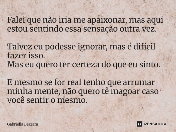 ⁠Falei que não iria me apaixonar, mas aqui estou sentindo essa sensação outra vez. Talvez eu podesse ignorar, mas é difícil fazer isso. Mas eu quero ter certeza... Frase de Gabriella Bezerra.