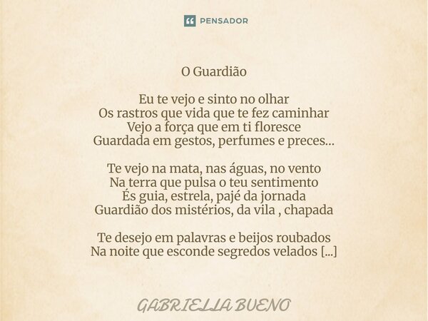 O Guardião Eu te vejo e sinto no olhar Os rastros que vida que te fez caminhar Vejo a força que em ti floresce Guardada em gestos, perfumes e preces… Te vejo n... Frase de Gabriella Bueno.