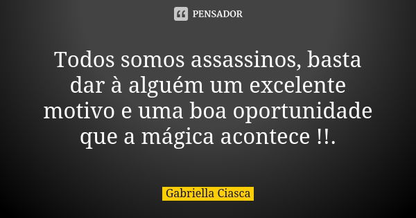 Todos somos assassinos, basta dar à alguém um excelente motivo e uma boa oportunidade que a mágica acontece !!.... Frase de Gabriella Ciasca.