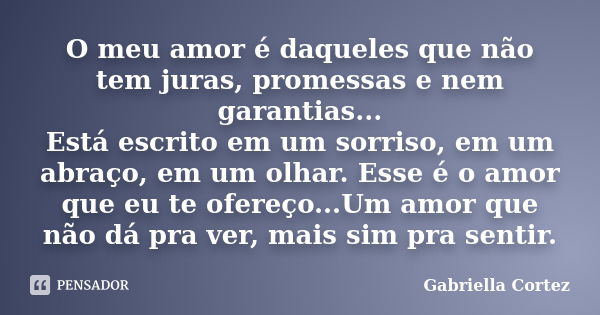 O meu amor é daqueles que não tem juras, promessas e nem garantias... Está escrito em um sorriso, em um abraço, em um olhar. Esse é o amor que eu te ofereço...U... Frase de Gabriella Cortez.