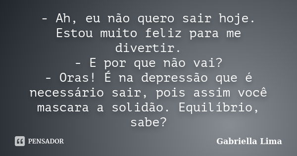 - Ah, eu não quero sair hoje. Estou muito feliz para me divertir. - E por que não vai? - Oras! É na depressão que é necessário sair, pois assim você mascara a s... Frase de gabriella lima.