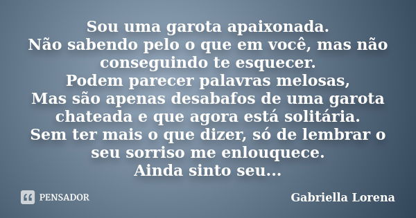 Sou uma garota apaixonada. Não sabendo pelo o que em você, mas não conseguindo te esquecer. Podem parecer palavras melosas, Mas são apenas desabafos de uma garo... Frase de Gabriella Lorena.