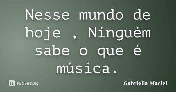 Nesse mundo de hoje , Ninguém sabe o que é música.... Frase de Gabriella Maciel.