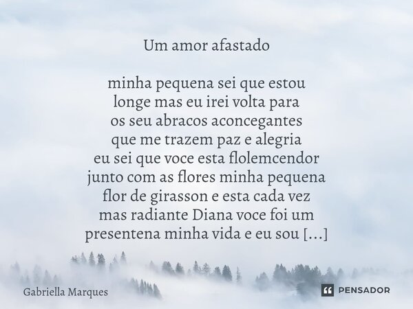 Um amor afastado minha pequena sei que estou longe mas eu irei volta para os seu abracos aconcegantes que me trazem paz e alegria eu sei que voce esta flolemce... Frase de Gabriella Marques.