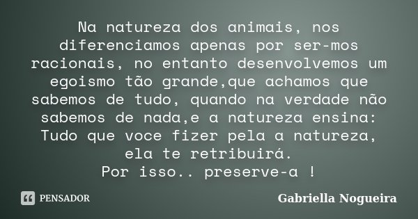 Na natureza dos animais, nos diferenciamos apenas por ser-mos racionais, no entanto desenvolvemos um egoismo tão grande,que achamos que sabemos de tudo, quando ... Frase de Gabriella Nogueira.