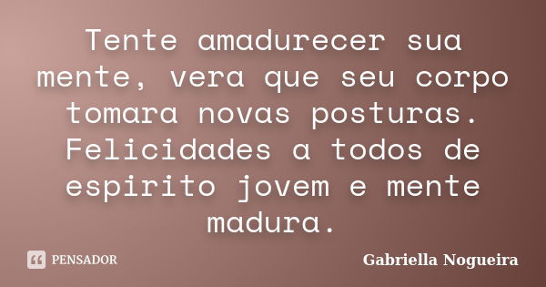 Tente amadurecer sua mente, vera que seu corpo tomara novas posturas. Felicidades a todos de espirito jovem e mente madura.... Frase de Gabriella Nogueira.