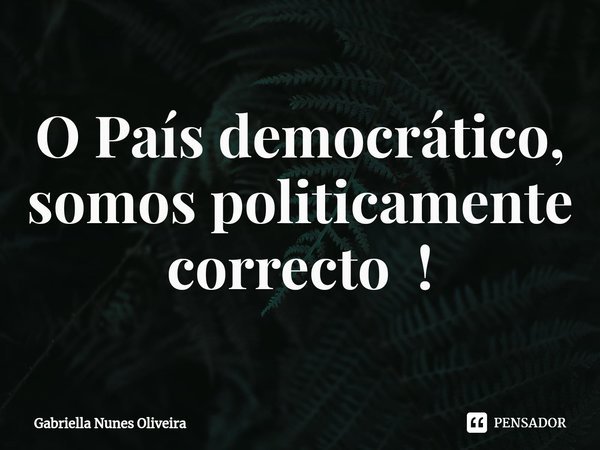 O País democrático, somos politicamente correcto !... Frase de Gabriella Nunes Oliveira.
