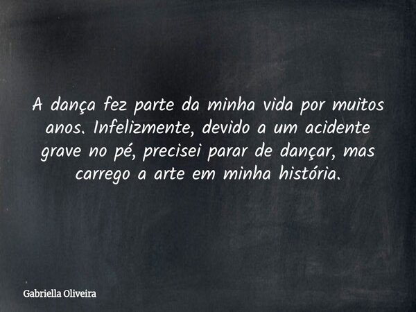 A dança fez parte da minha vida por muitos anos. Infelizmente, devido a um acidente grave no pé, precisei parar de dançar, mas carrego a arte em minha história.... Frase de Gabriella Oliveira.