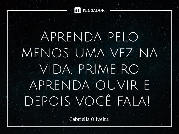Aprenda pelo menos uma vez na vida, primeiro aprenda ouvir e depois você fala! ⁠... Frase de Gabriella Oliveira.