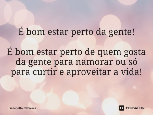 ⁠É bom estar perto da gente! É bom estar perto de quem gosta da gente para namorar ou só para curtir e aproveitar a vida!... Frase de Gabriella Oliveira.