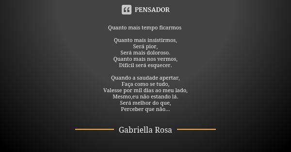 Quanto mais tempo ficarmos Quanto mais insistirmos, Será pior, Será mais doloroso. Quanto mais nos vermos, Difícil será esquecer. Quando a saudade apertar, Faça... Frase de Gabriella Rosa.