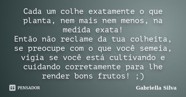 Cada um colhe exatamente o que planta, nem mais nem menos, na medida exata! Então não reclame da tua colheita, se preocupe com o que você semeia, vigia se você ... Frase de Gabriella Silva.