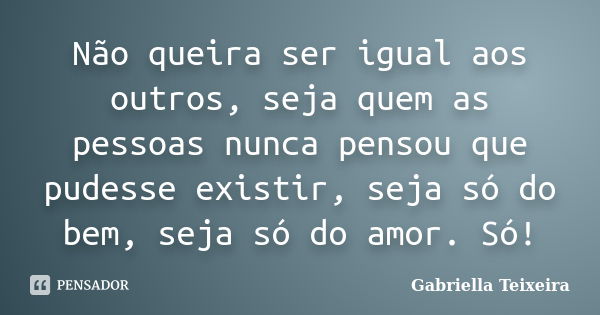 Não queira ser igual aos outros, seja quem as pessoas nunca pensou que pudesse existir, seja só do bem, seja só do amor. Só!... Frase de Gabriella Teixeira.