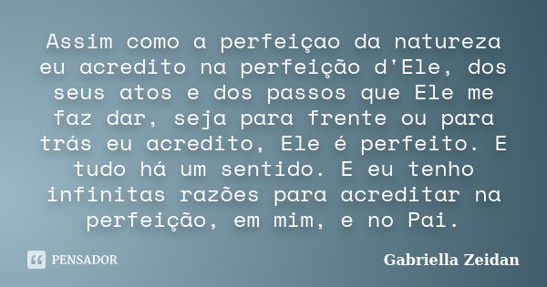 Assim como a perfeiçao da natureza eu acredito na perfeição d'Ele, dos seus atos e dos passos que Ele me faz dar, seja para frente ou para trás eu acredito, Ele... Frase de Gabriella Zeidan.