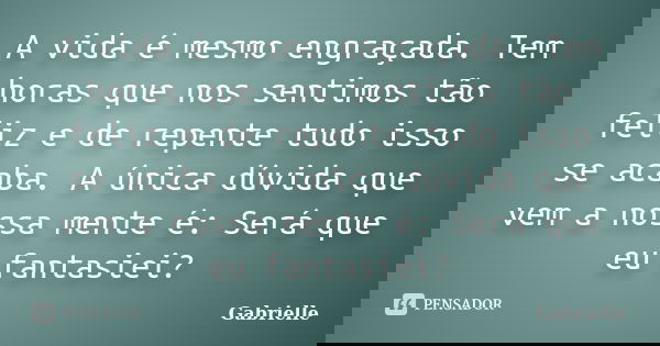 A vida é mesmo engraçada. Tem horas que nos sentimos tão feliz e de repente tudo isso se acaba. A única dúvida que vem a nossa mente é: Será que eu fantasiei?... Frase de Gabrielle.