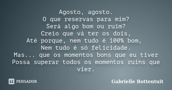 Agosto, agosto. O que reservas para mim? Será algo bom ou ruim? Creio que vá ter os dois, Até porque, nem tudo é 100% bom, Nem tudo é só felicidade. Mas... que ... Frase de Gabrielle Bottentuit.