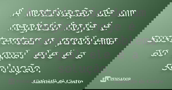A motivação de um negócio hoje é sustentar o problema ao qual ele é a solução.... Frase de Gabrielle de Castro.