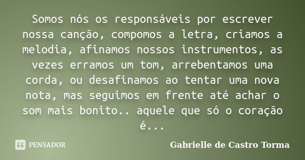 Somos nós os responsáveis por escrever nossa canção, compomos a letra, criamos a melodia, afinamos nossos instrumentos, as vezes erramos um tom, arrebentamos um... Frase de Gabrielle de Castro Torma.