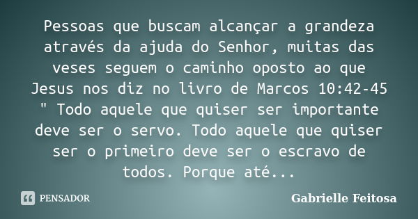 Pessoas que buscam alcançar a grandeza através da ajuda do Senhor, muitas das veses seguem o caminho oposto ao que Jesus nos diz no livro de Marcos 10:42-45 &qu... Frase de Gabrielle Feitosa.