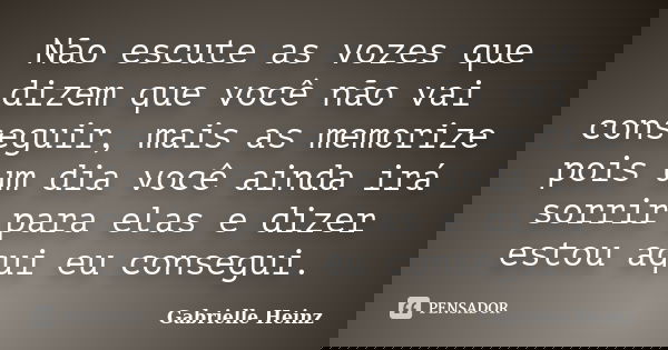 Não escute as vozes que dizem que você não vai conseguir, mais as memorize pois um dia você ainda irá sorrir para elas e dizer estou aqui eu consegui.... Frase de Gabrielle Heinz.