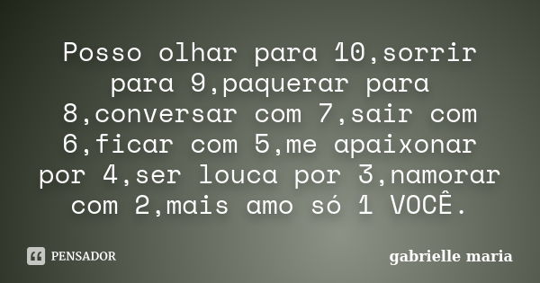 Posso olhar para 10,sorrir para 9,paquerar para 8,conversar com 7,sair com 6,ficar com 5,me apaixonar por 4,ser louca por 3,namorar com 2,mais amo só 1 VOCÊ.... Frase de gabrielle maria.