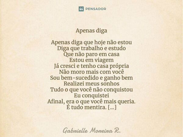 Apenas diga Apenas diga que hoje não estou Diga que trabalho e estudo Que não paro em casa Estou em viagem Já cresci e tenho casa própria Não moro mais com você... Frase de Gabrielle Moreira R..