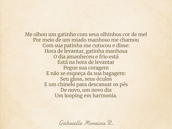 Me olhou um gatinho com seus olhinhos cor de mel Por meio de um miado manhoso me chamou Com sua patinha me cutucou e disse: Hora de levantar, gatinha manhosa O ... Frase de Gabrielle Moreira R..