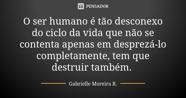 O ser humano é tão desconexo do ciclo da vida que não se contenta apenas em desprezá-lo completamente, tem que destruir também.... Frase de Gabrielle Moreira R..