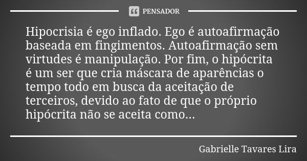 Hipocrisia é ego inflado. Ego é autoafirmação baseada em fingimentos. Autoafirmação sem virtudes é manipulação. Por fim, o hipócrita é um ser que cria máscara d... Frase de Gabrielle Tavares Lira.