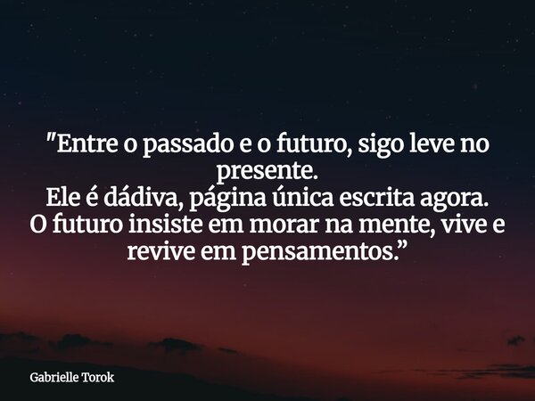 "Entre o passado e o futuro, sigo leve no presente. Ele é dádiva, página única escrita agora. O futuro insiste em morar na mente, vive e revive em pensamen... Frase de Gabrielle Torok.