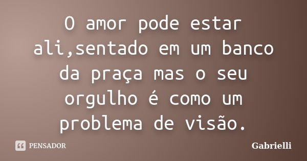 O amor pode estar ali,sentado em um banco da praça mas o seu orgulho é como um problema de visão.... Frase de gabrielli.