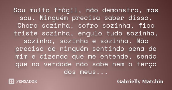 Sou muito frágil, não demonstro, mas sou. Ninguém precisa saber disso. Choro sozinha, sofro sozinha, fico triste sozinha, engulo tudo sozinha, sozinha, sozinha ... Frase de Gabrielly Matchin.